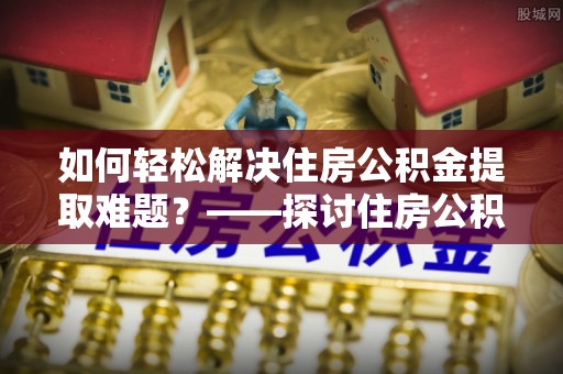 潍城如何轻松解决住房公积金提取难题？——探讨住房公积金提取代办服务