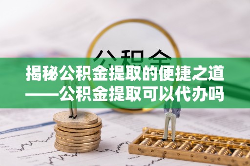 潍城揭秘公积金提取的便捷之道——公积金提取可以代办吗？