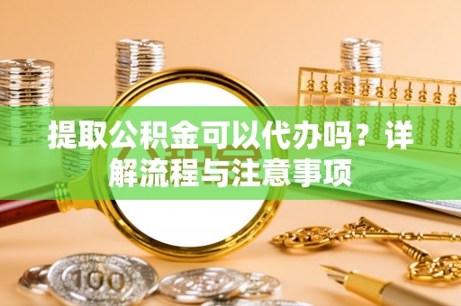 潍城提取公积金可以代办吗？详解流程与注意事项