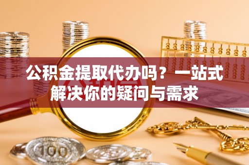 潍城公积金提取代办吗？一站式解决你的疑问与需求