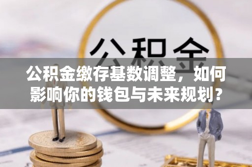 潍城公积金缴存基数调整，如何影响你的钱包与未来规划？