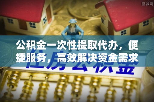 潍城公积金一次性提取代办，便捷服务，高效解决资金需求