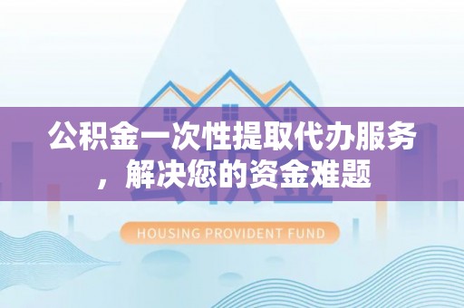 潍城公积金一次性提取代办服务，解决您的资金难题
