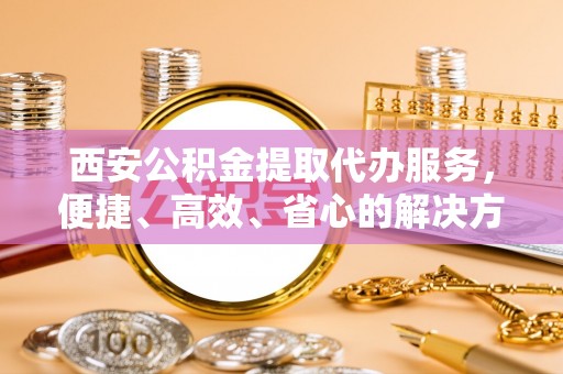 潍城西安公积金提取代办服务，便捷、高效、省心的解决方案