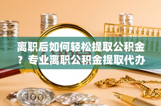 潍城离职后如何轻松提取公积金？专业离职公积金提取代办服务指南