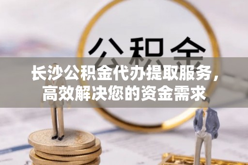 潍城长沙公积金代办提取服务，高效解决您的资金需求