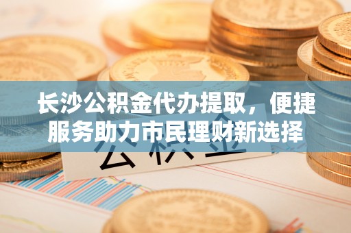 潍城长沙公积金代办提取，便捷服务助力市民理财新选择